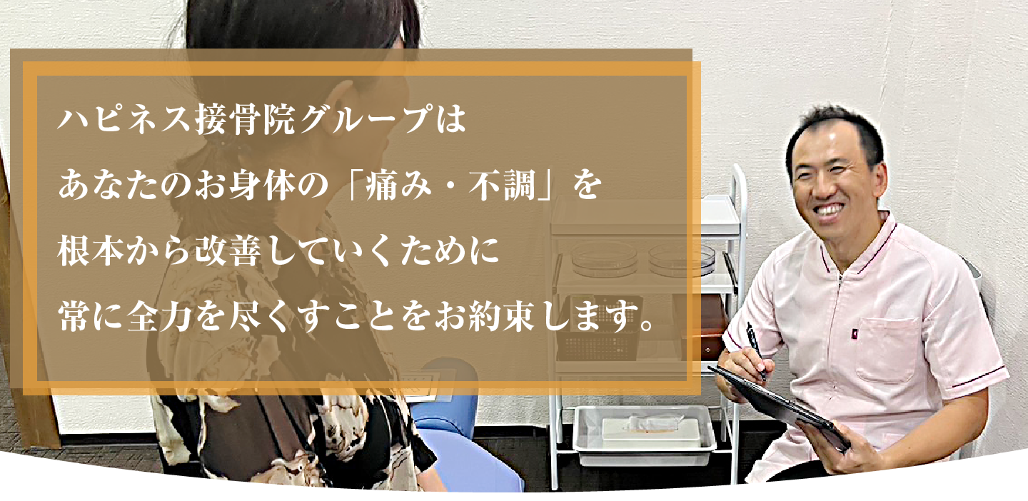 ハピネス接骨院グループはあなたのお身体の「痛み・不調」を根本から改善していくために常に全力を尽くすことをお約束します。